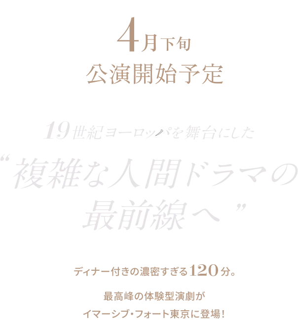 4月下旬公演開始予定 19世紀ヨーロッパを舞台にした複雑な人間ドラマの最前線へ。ディナー付きの濃密すぎる120分。最高峰の体験型演劇がイマーシブ・フォート東京に登場！